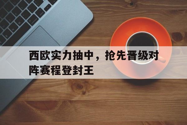 亚博APP-西欧实力抽中，抢先晋级对阵赛程登封王
