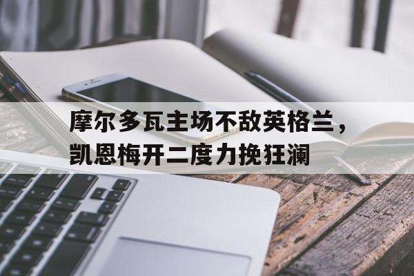 亚博app下载页-摩尔多瓦主场不敌英格兰，凯恩梅开二度力挽狂澜