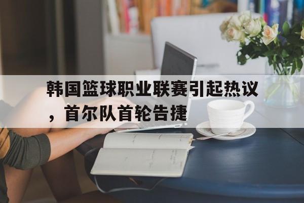 亚博APP-韩国篮球职业联赛引起热议，首尔队首轮告捷