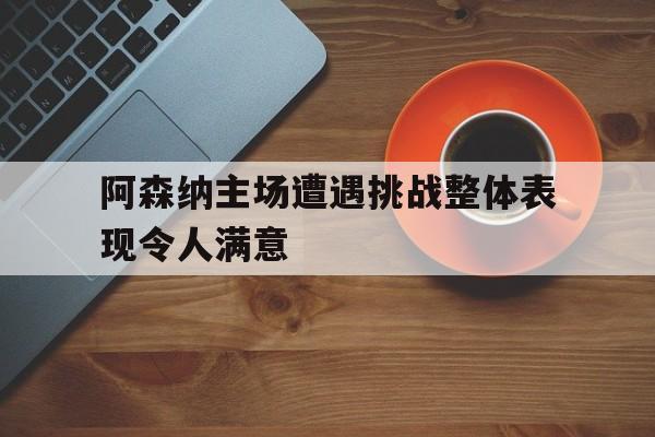 亚博APP-阿森纳主场遭遇挑战整体表现令人满意