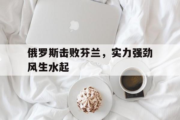 亚博app下载地址-俄罗斯击败芬兰，实力强劲风生水起