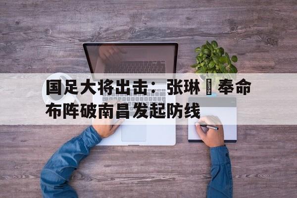 亚博app下载地址-国足大将出击：张琳芃奉命布阵破南昌发起防线