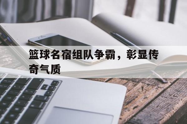 亚博-篮球名宿组队争霸，彰显传奇气质