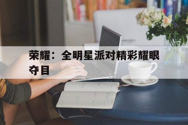 亚博app下载地址-荣耀：全明星派对精彩耀眼夺目