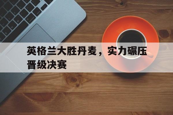 亚博app下载页-英格兰大胜丹麦，实力碾压晋级决赛
