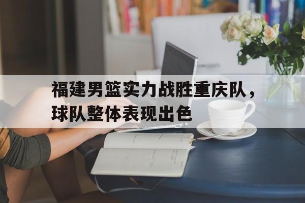亚博app下载地址-福建男篮实力战胜重庆队，球队整体表现出色
