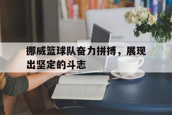 亚博app下载地址-挪威篮球队奋力拼搏，展现出坚定的斗志