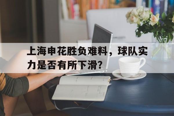 亚博app下载地址-上海申花胜负难料，球队实力是否有所下滑？