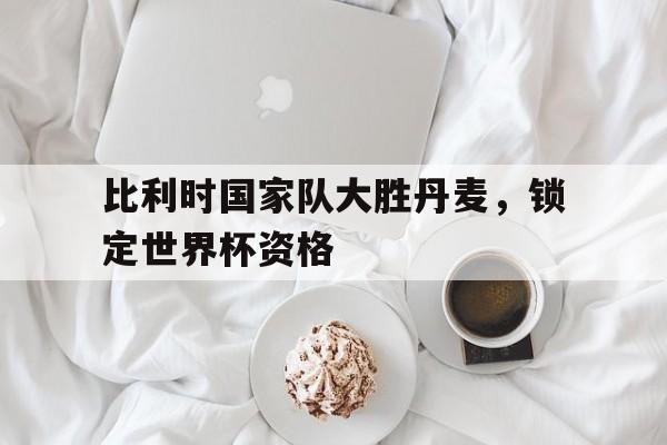 亚博app下载页-比利时国家队大胜丹麦，锁定世界杯资格