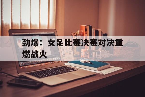 亚博app下载地址-劲爆：女足比赛决赛对决重燃战火