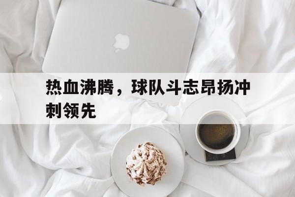 亚博app下载页-热血沸腾，球队斗志昂扬冲刺领先