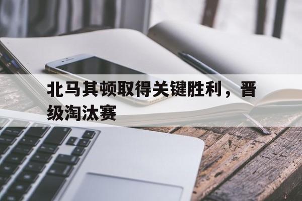 亚博-北马其顿取得关键胜利，晋级淘汰赛