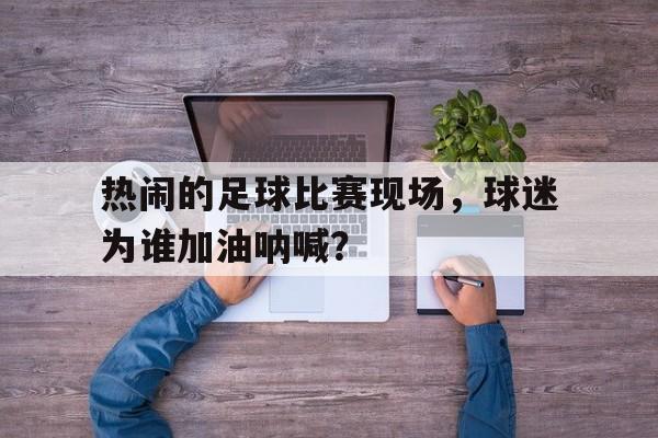 亚博APP-热闹的足球比赛现场，球迷为谁加油呐喊？