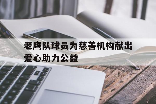 亚博app下载地址-老鹰队球员为慈善机构献出爱心助力公益
