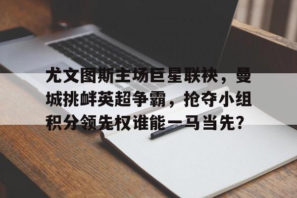 亚博app下载地址-尤文图斯主场巨星联袂，曼城挑衅英超争霸，抢夺小组积分领先权谁能一马当先？