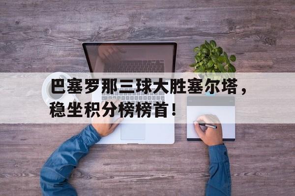 亚博app下载页-巴塞罗那三球大胜塞尔塔，稳坐积分榜榜首！