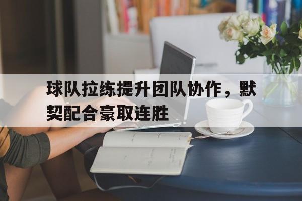 亚博app下载页-球队拉练提升团队协作，默契配合豪取连胜