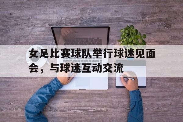 亚博app下载页-女足比赛球队举行球迷见面会，与球迷互动交流