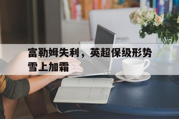 亚博app下载地址-富勒姆失利，英超保级形势雪上加霜