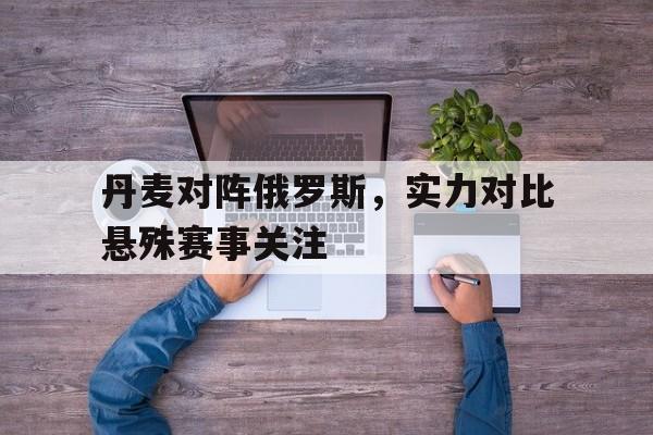 亚博app下载地址-丹麦对阵俄罗斯，实力对比悬殊赛事关注