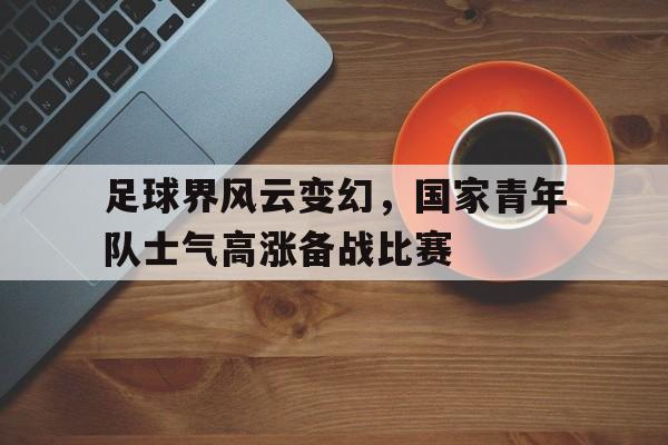 亚博-足球界风云变幻，国家青年队士气高涨备战比赛