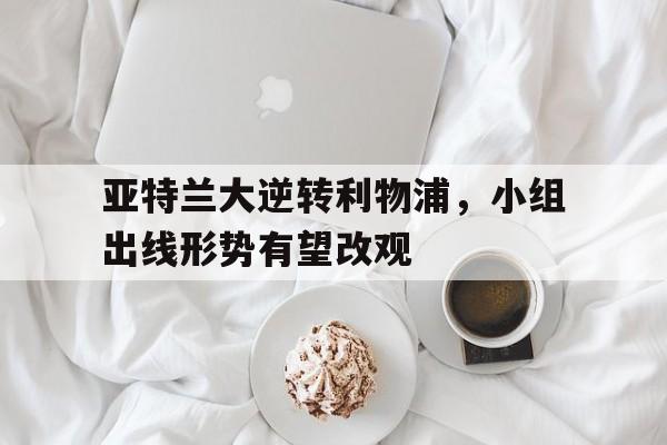 亚博app下载页-亚特兰大逆转利物浦，小组出线形势有望改观