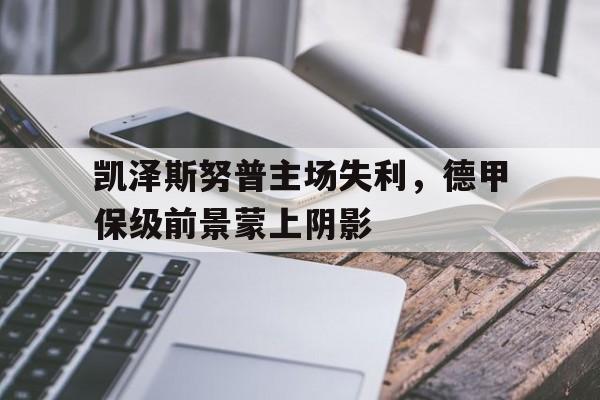 亚博app下载页-凯泽斯努普主场失利，德甲保级前景蒙上阴影