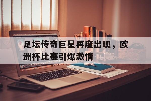 亚博app下载地址-足坛传奇巨星再度出现，欧洲杯比赛引爆激情