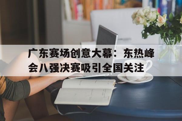 亚博-广东赛场创意大幕：东热峰会八强决赛吸引全国关注
