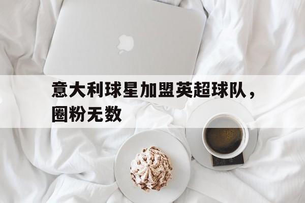亚博APP-意大利球星加盟英超球队，圈粉无数
