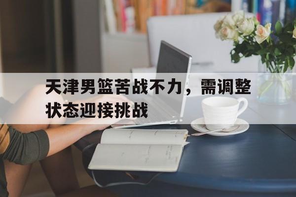 亚博-天津男篮苦战不力，需调整状态迎接挑战