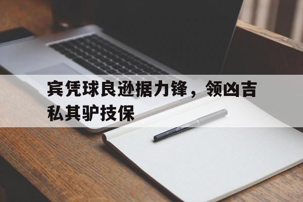 亚博app下载页-宾凭球良逊据力锋，领凶吉私其驴技保
