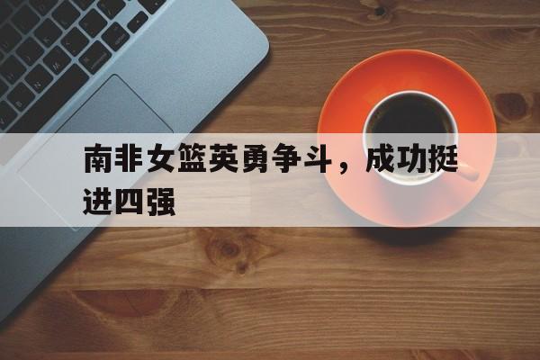 亚博app下载地址-南非女篮英勇争斗，成功挺进四强