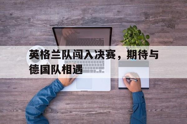 亚博app下载页-英格兰队闯入决赛，期待与德国队相遇