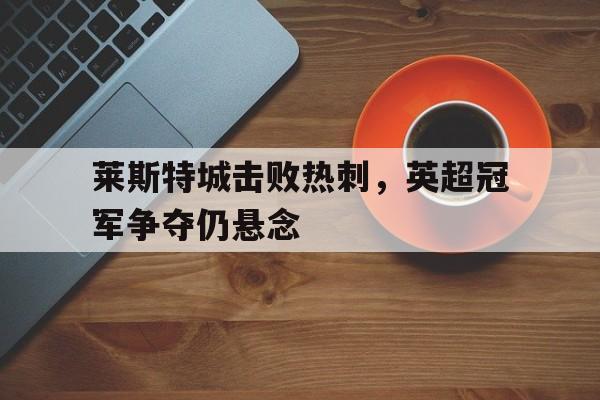 亚博app下载地址-莱斯特城击败热刺，英超冠军争夺仍悬念