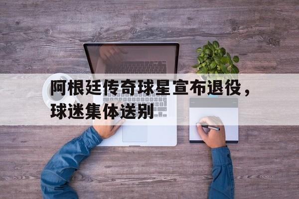 亚博APP-阿根廷传奇球星宣布退役，球迷集体送别