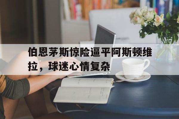 伯恩茅斯惊险逼平阿斯顿维拉，球迷心情复杂