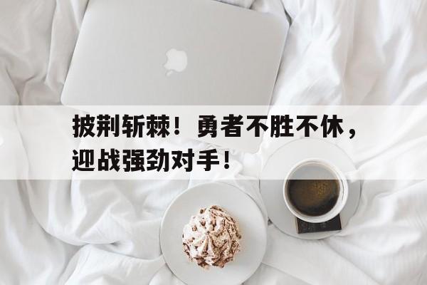 亚博app下载页-披荆斩棘！勇者不胜不休，迎战强劲对手！