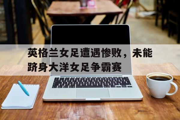 亚博APP-英格兰女足遭遇惨败，未能跻身大洋女足争霸赛
