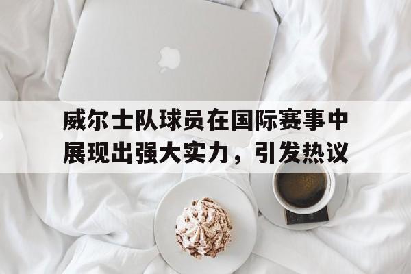 亚博-威尔士队球员在国际赛事中展现出强大实力，引发热议