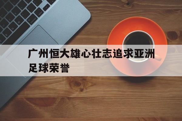 广州恒大雄心壮志追求亚洲足球荣誉