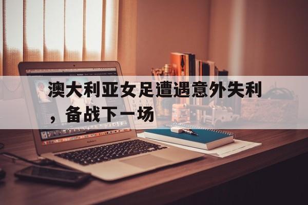 亚博app下载页-澳大利亚女足遭遇意外失利，备战下一场