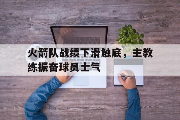 亚博app下载地址-火箭队战绩下滑触底，主教练振奋球员士气