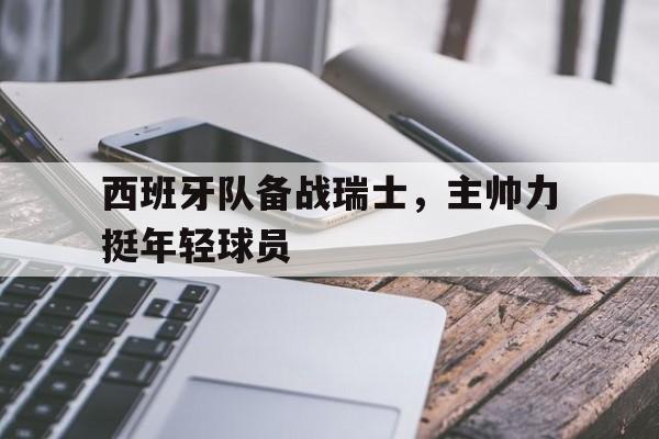 亚博app下载地址-西班牙队备战瑞士，主帅力挺年轻球员