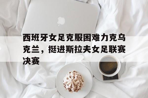 亚博app下载地址-西班牙女足克服困难力克乌克兰，挺进斯拉夫女足联赛决赛