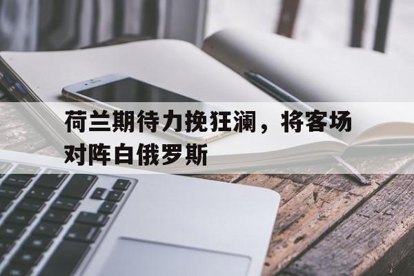 亚博-荷兰期待力挽狂澜，将客场对阵白俄罗斯