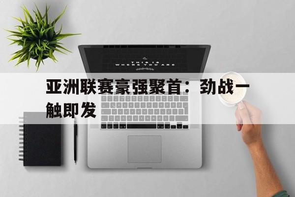 亚博app下载页-亚洲联赛豪强聚首：劲战一触即发