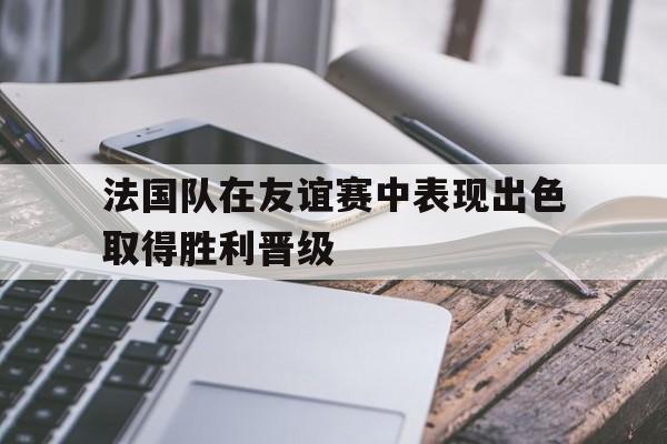 法国队在友谊赛中表现出色取得胜利晋级