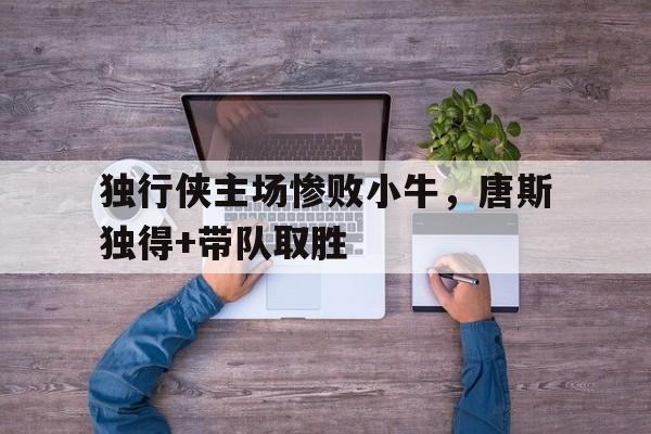 亚博app下载地址-独行侠主场惨败小牛，唐斯独得+带队取胜
