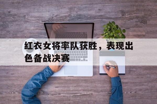 亚博app下载地址-红衣女将率队获胜，表现出色备战决赛